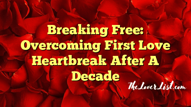 Breaking Free: Overcoming First Love Heartbreak After A Decade