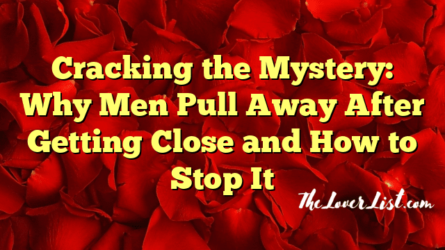 Cracking the Mystery: Why Men Pull Away After Getting Close and How to Stop It