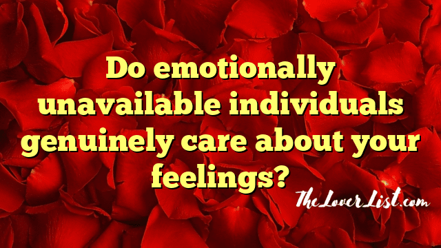 Do emotionally unavailable individuals genuinely care about your feelings?