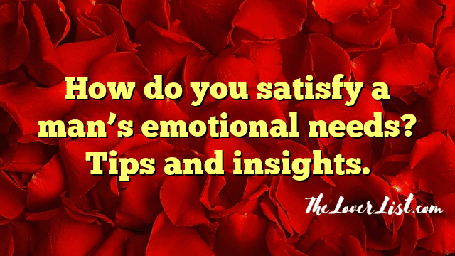 How do you satisfy a man’s emotional needs? Tips and insights.