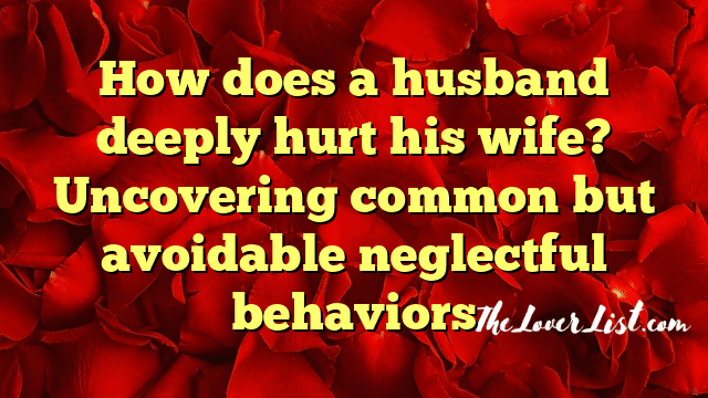 How does a husband deeply hurt his wife? Uncovering common but avoidable neglectful behaviors